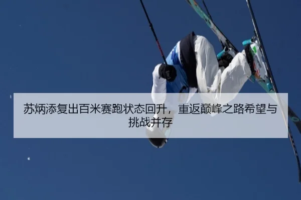 苏炳添复出百米赛跑状态回升，重返巅峰之路希望与挑战并存
