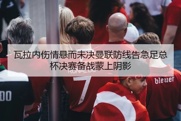 瓦拉内伤情悬而未决曼联防线告急足总杯决赛备战蒙上阴影