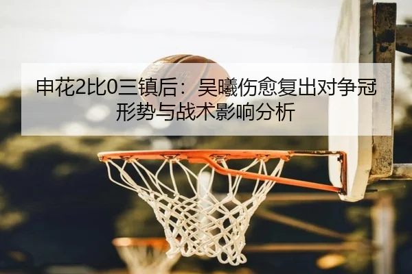 申花2比0三镇后：吴曦伤愈复出对争冠形势与战术影响分析
