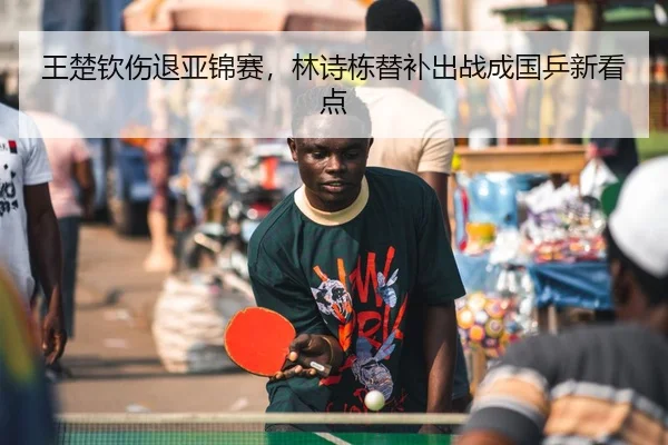 王楚钦伤退亚锦赛，林诗栋替补出战成国乒新看点
